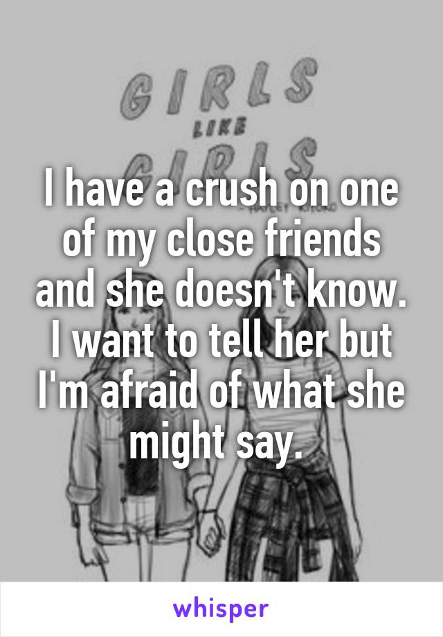 I have a crush on one of my close friends and she doesn't know. I want to tell her but I'm afraid of what she might say. 