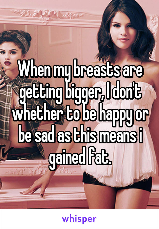 When my breasts are getting bigger, I don't whether to be happy or be sad as this means i gained fat.