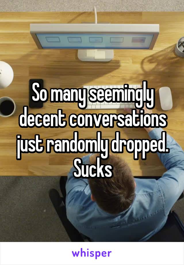 So many seemingly decent conversations just randomly dropped. Sucks