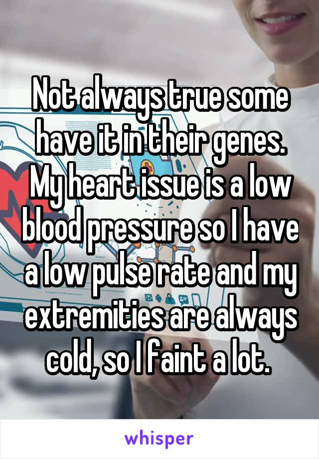 Not always true some have it in their genes. My heart issue is a low blood pressure so I have a low pulse rate and my extremities are always cold, so I faint a lot. 