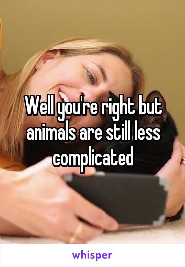 Well you're right but animals are still less complicated