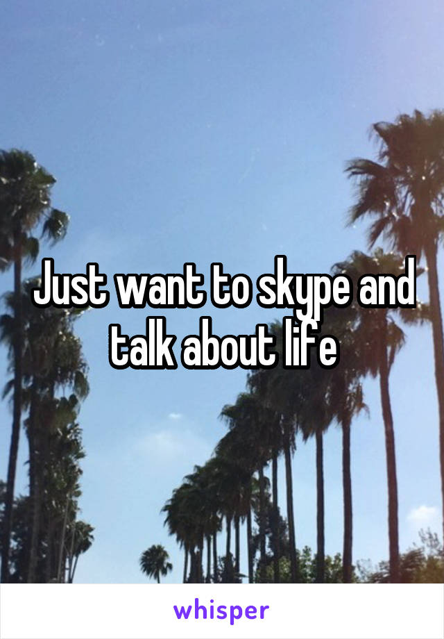 Just want to skype and talk about life