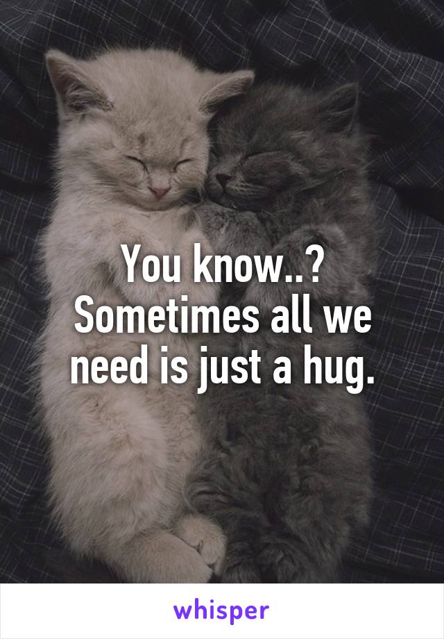 You know..?
Sometimes all we need is just a hug.