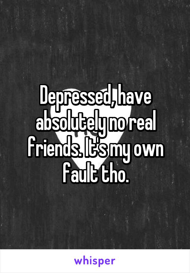 Depressed, have absolutely no real friends. It's my own fault tho.