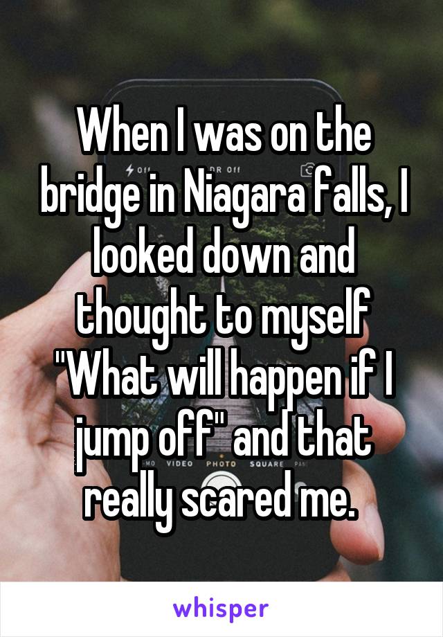 When I was on the bridge in Niagara falls, I looked down and thought to myself "What will happen if I jump off" and that really scared me. 