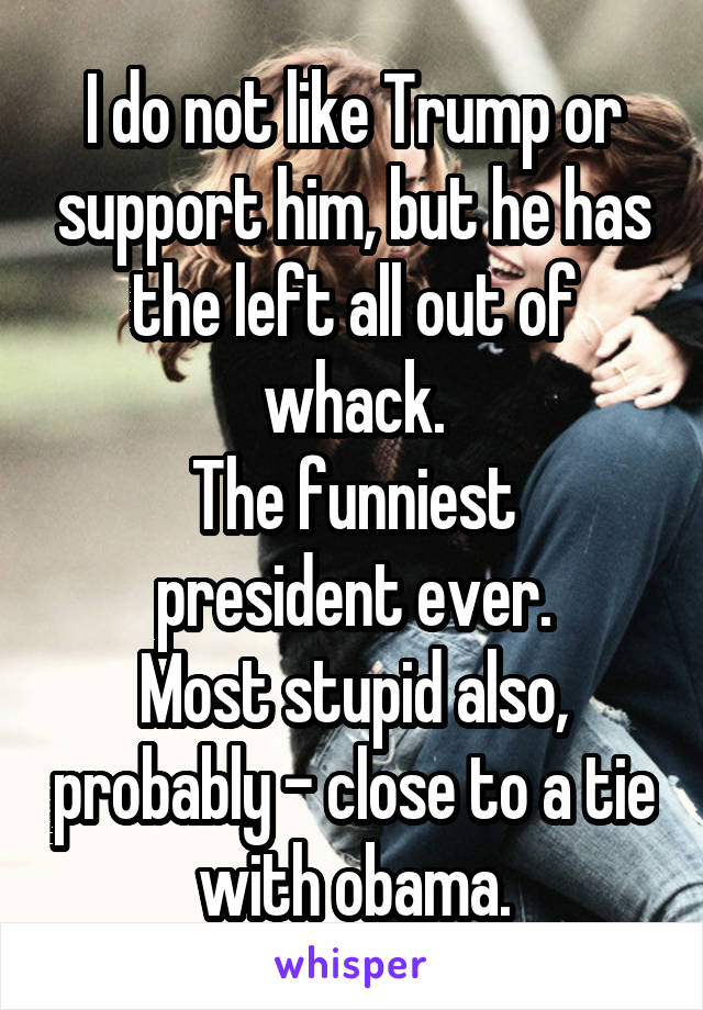 I do not like Trump or support him, but he has the left all out of whack.
The funniest president ever.
Most stupid also, probably - close to a tie with obama.
