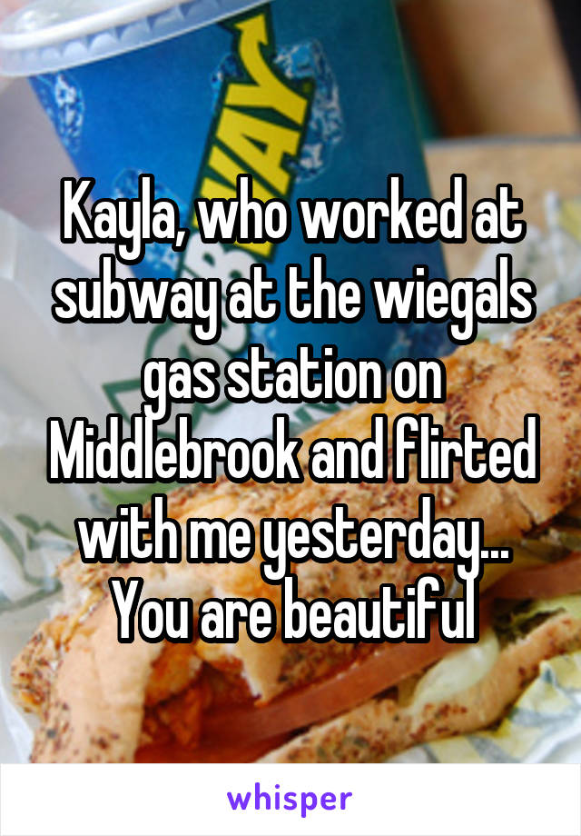 Kayla, who worked at subway at the wiegals gas station on Middlebrook and flirted with me yesterday... You are beautiful