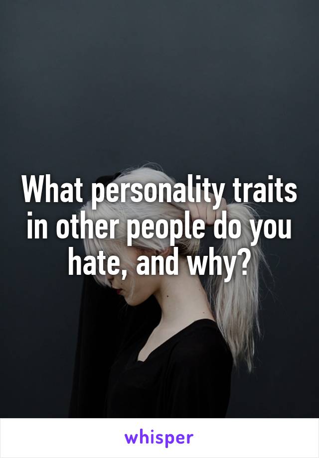 What personality traits in other people do you hate, and why?