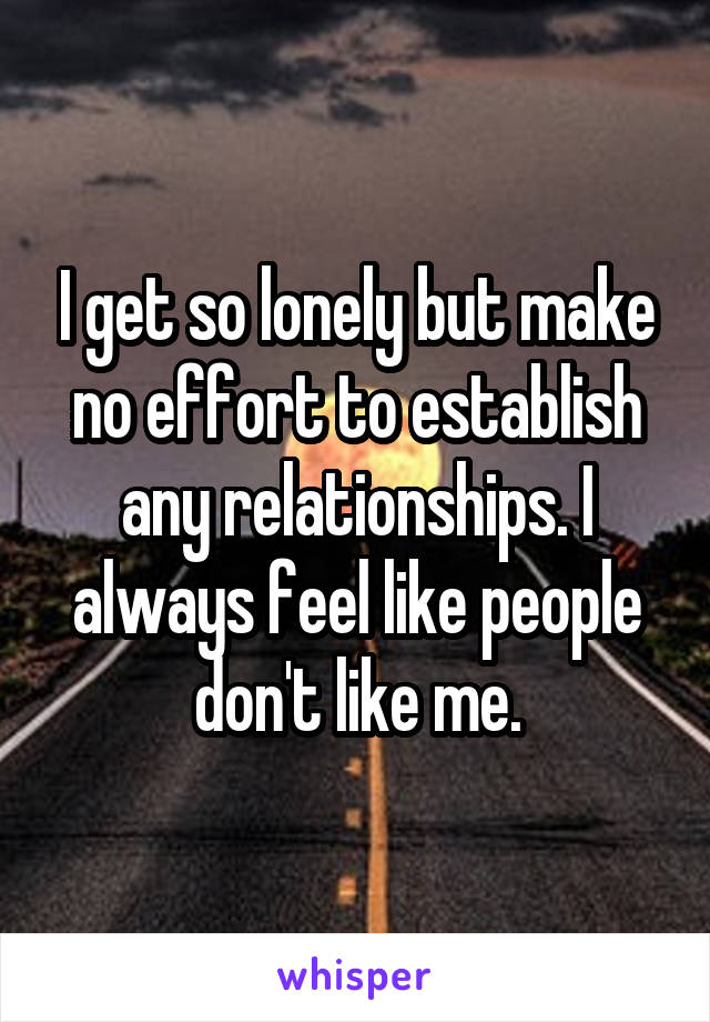 I get so lonely but make no effort to establish any relationships. I always feel like people don't like me.