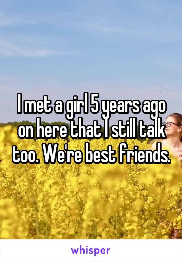 I met a girl 5 years ago on here that I still talk too. We're best friends.