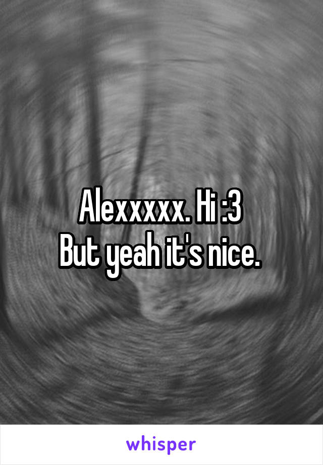 Alexxxxx. Hi :3 
But yeah it's nice. 