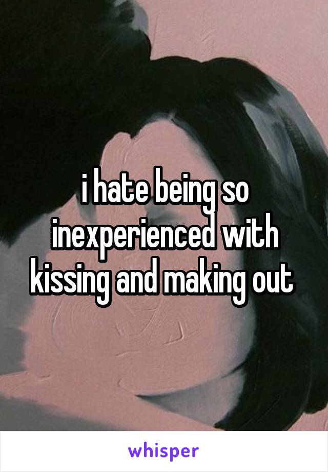 i hate being so inexperienced with kissing and making out 