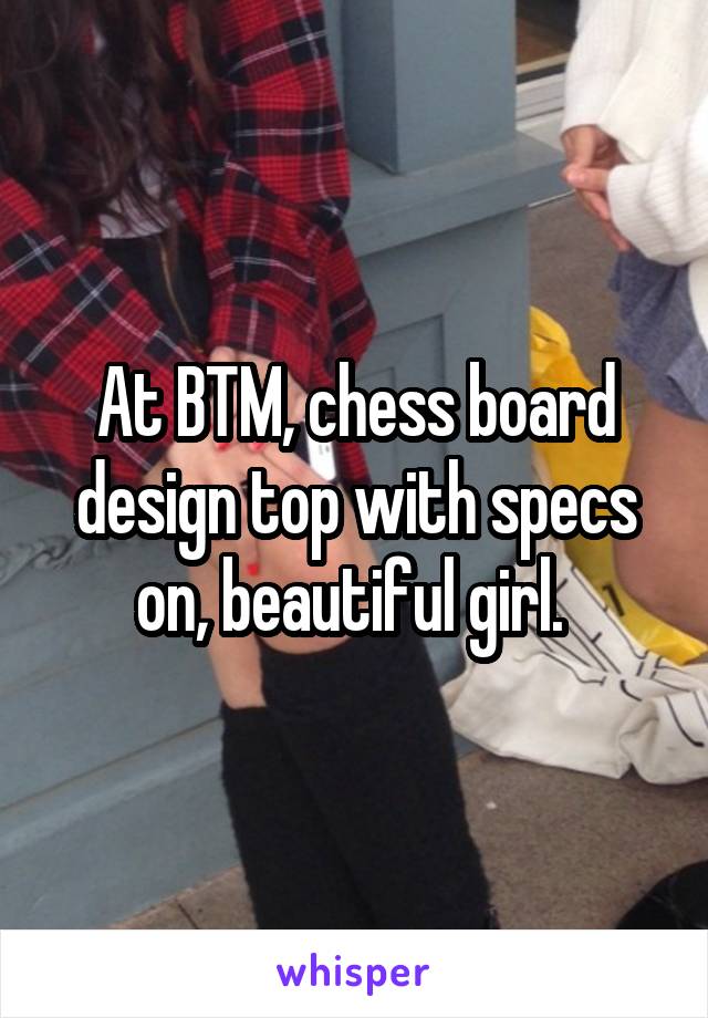 At BTM, chess board design top with specs on, beautiful girl. 