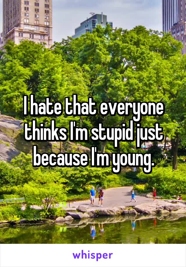 I hate that everyone thinks I'm stupid just because I'm young.