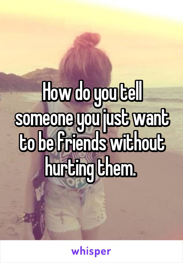 How do you tell someone you just want to be friends without hurting them. 