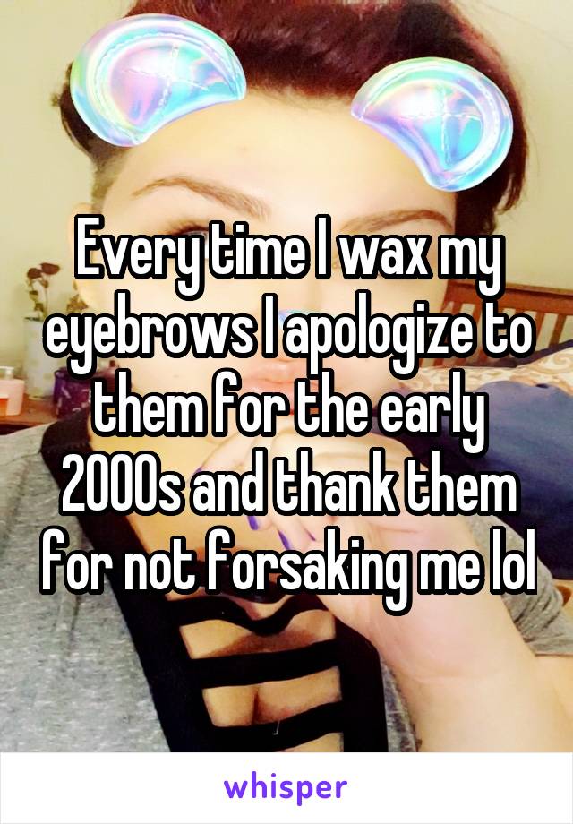 


Every time I wax my eyebrows I apologize to them for the early 2000s and thank them for not forsaking me lol