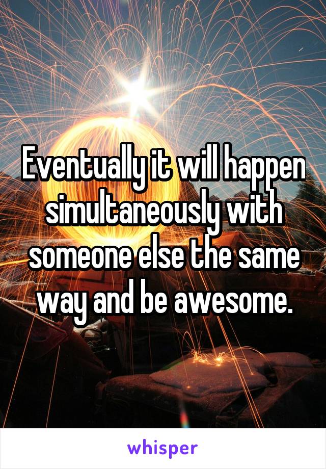 Eventually it will happen simultaneously with someone else the same way and be awesome.