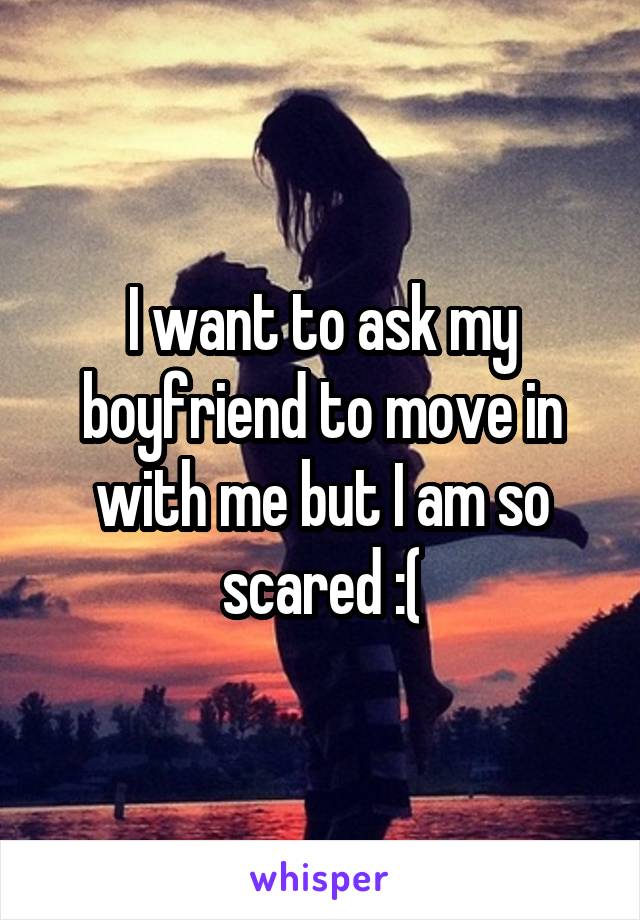 I want to ask my boyfriend to move in with me but I am so scared :(