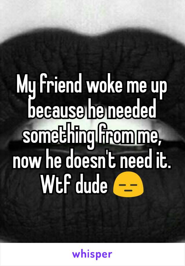 My friend woke me up because he needed something from me, now he doesn't need it. Wtf dude 😑