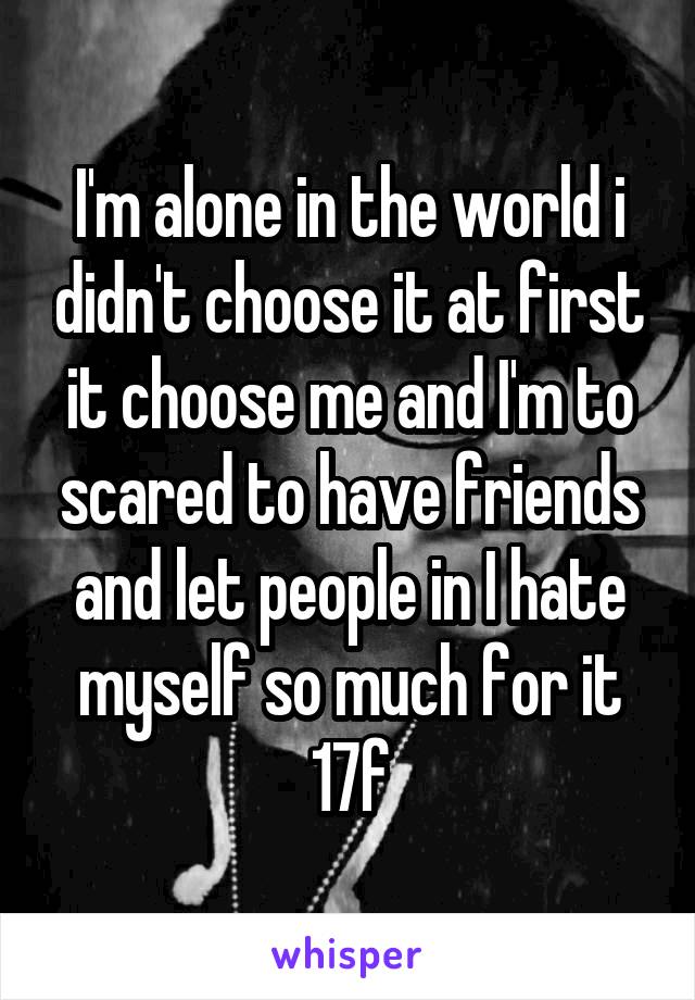 I'm alone in the world i didn't choose it at first it choose me and I'm to scared to have friends and let people in I hate myself so much for it
17f