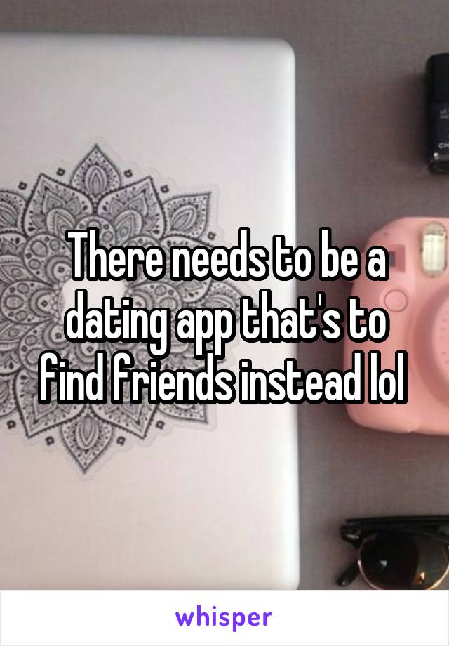 There needs to be a dating app that's to find friends instead lol 