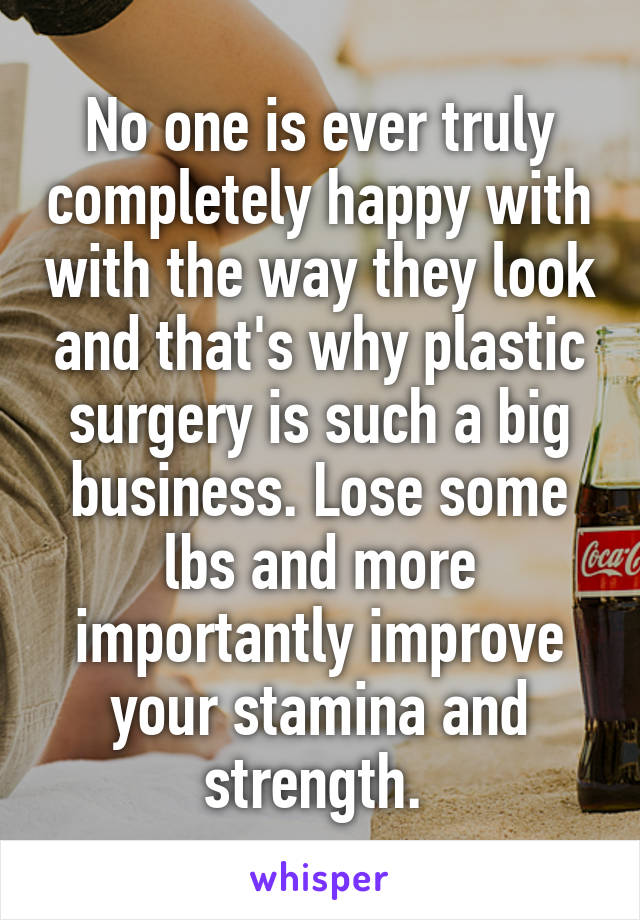 No one is ever truly completely happy with with the way they look and that's why plastic surgery is such a big business. Lose some lbs and more importantly improve your stamina and strength. 