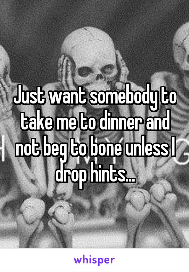 Just want somebody to take me to dinner and not beg to bone unless I drop hints...