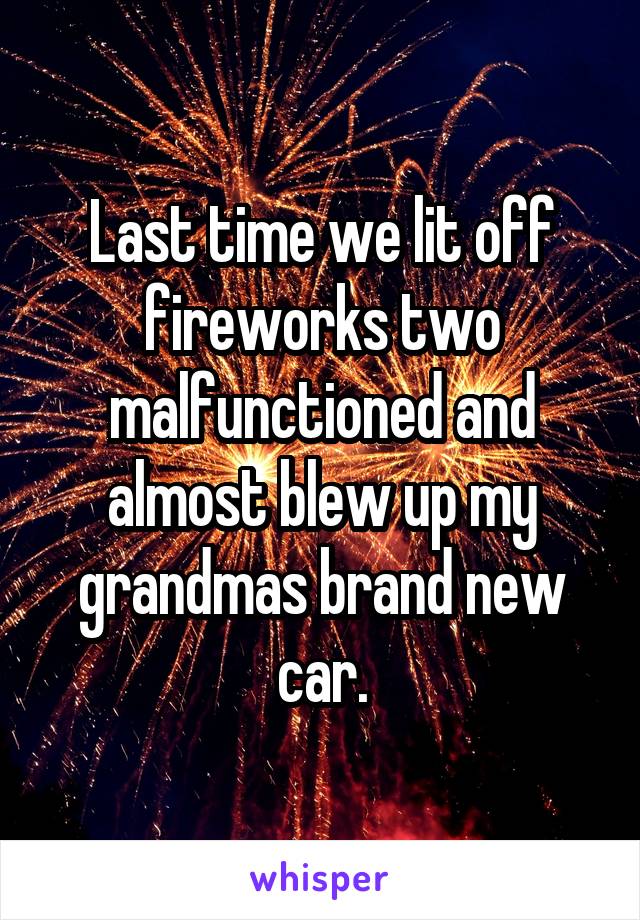 Last time we lit off fireworks two malfunctioned and almost blew up my grandmas brand new car.