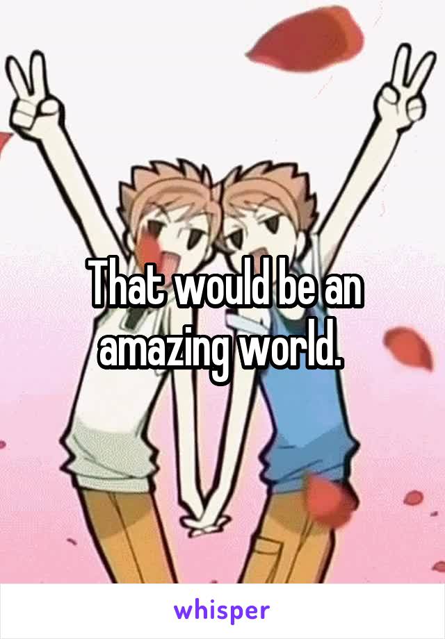That would be an amazing world. 