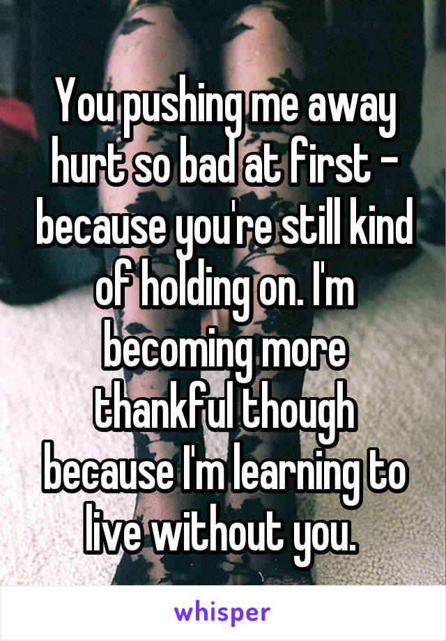  You pushing me away hurt so bad at first - because you're still kind of holding on. I'm becoming more thankful though because I'm learning to live without you. 