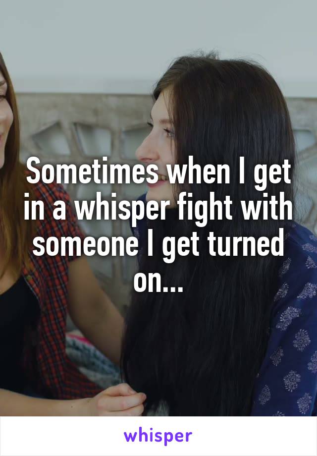 Sometimes when I get in a whisper fight with someone I get turned on...