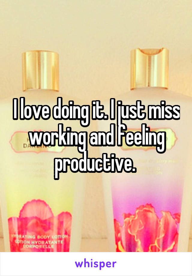 I love doing it. I just miss working and feeling productive. 