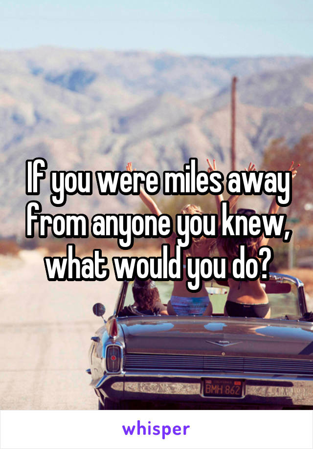 If you were miles away from anyone you knew, what would you do?