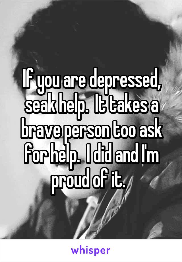 If you are depressed, seak help.  It takes a brave person too ask for help.  I did and I'm proud of it.  