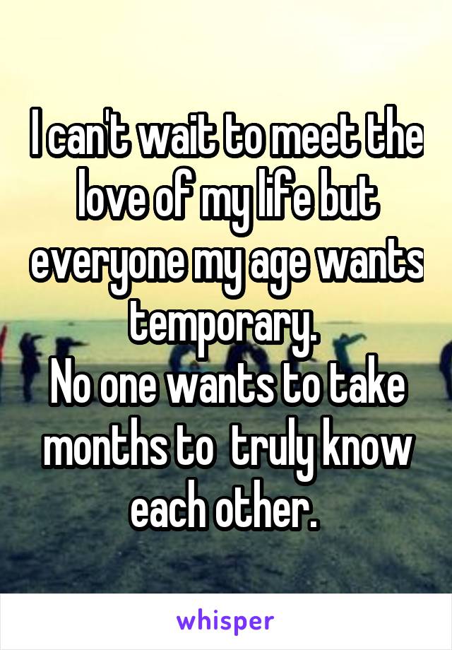 I can't wait to meet the love of my life but everyone my age wants temporary. 
No one wants to take months to  truly know each other. 