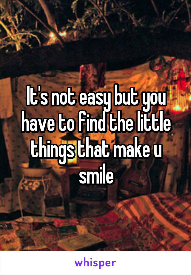 It's not easy but you have to find the little things that make u smile