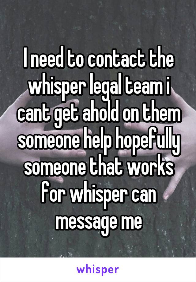 I need to contact the whisper legal team i cant get ahold on them someone help hopefully someone that works for whisper can message me