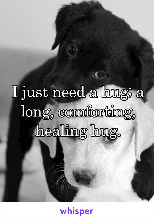 I just need a hug; a long, comforting, healing hug.