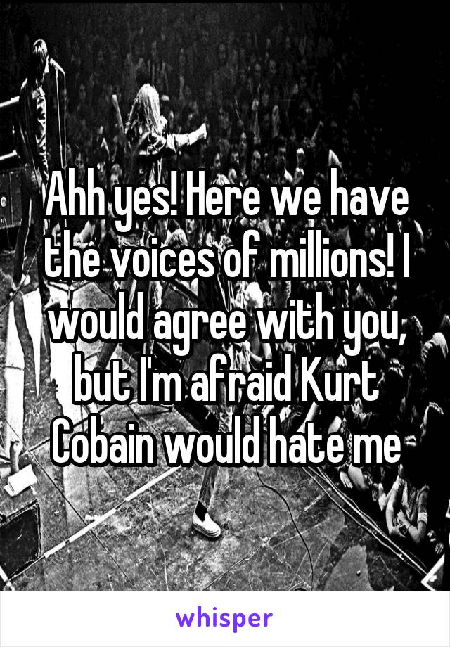 Ahh yes! Here we have the voices of millions! I would agree with you, but I'm afraid Kurt Cobain would hate me