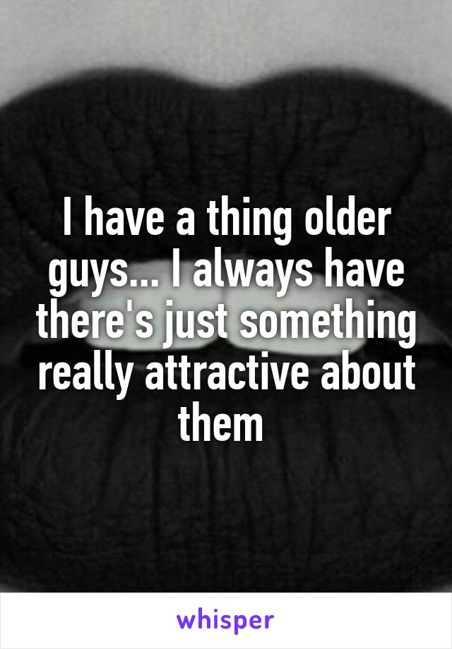 I have a thing older guys... I always have there's just something really attractive about them 