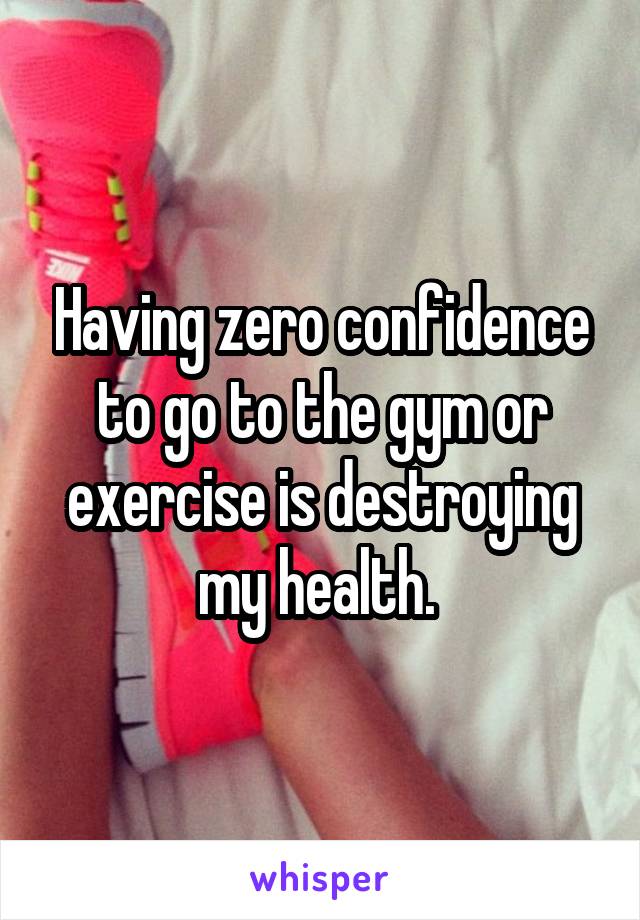 Having zero confidence to go to the gym or exercise is destroying my health. 
