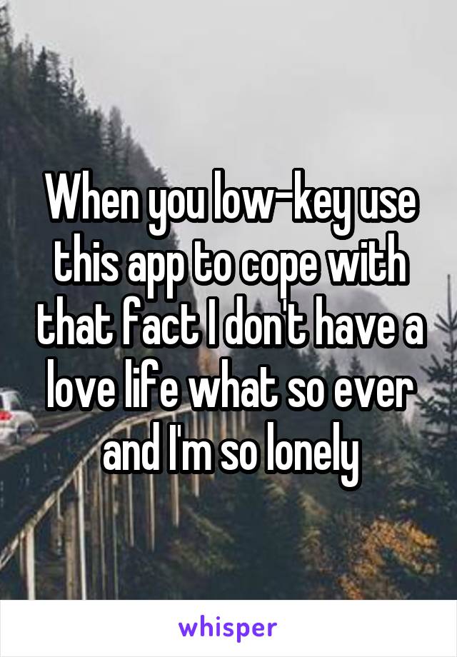 When you low-key use this app to cope with that fact I don't have a love life what so ever and I'm so lonely