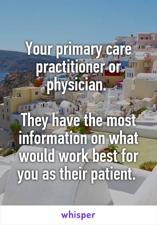 Your primary care practitioner or physician. 

They have the most information on what would work best for you as their patient. 