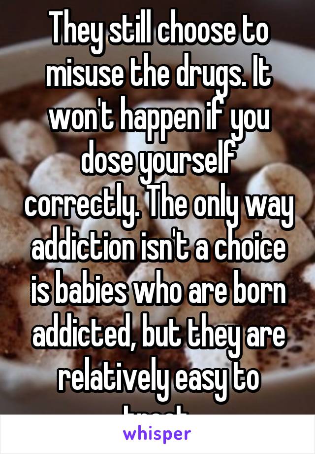They still choose to misuse the drugs. It won't happen if you dose yourself correctly. The only way addiction isn't a choice is babies who are born addicted, but they are relatively easy to treat.