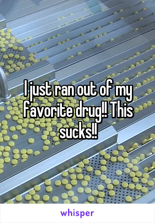 I just ran out of my favorite drug!! This sucks!!