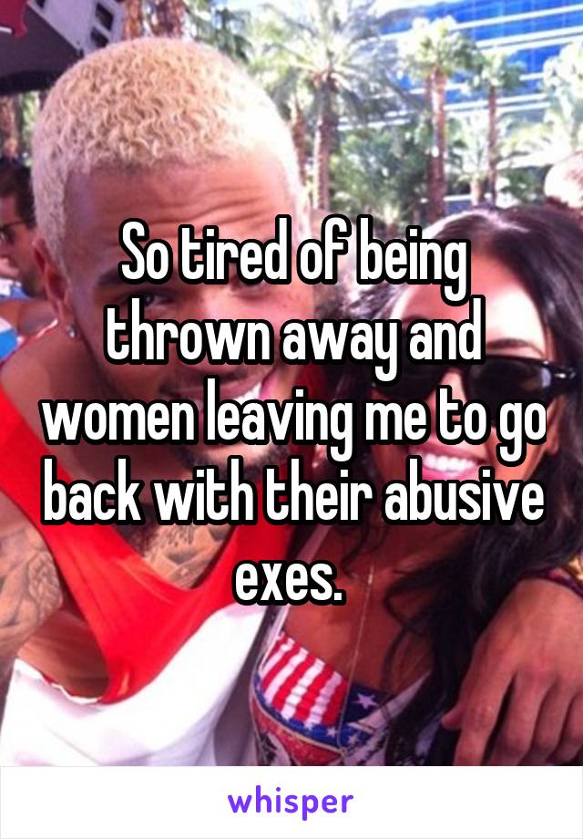 So tired of being thrown away and women leaving me to go back with their abusive exes. 