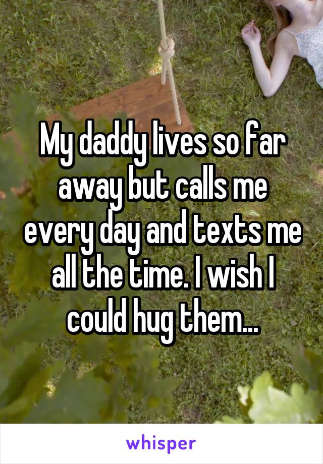 My daddy lives so far away but calls me every day and texts me all the time. I wish I could hug them...