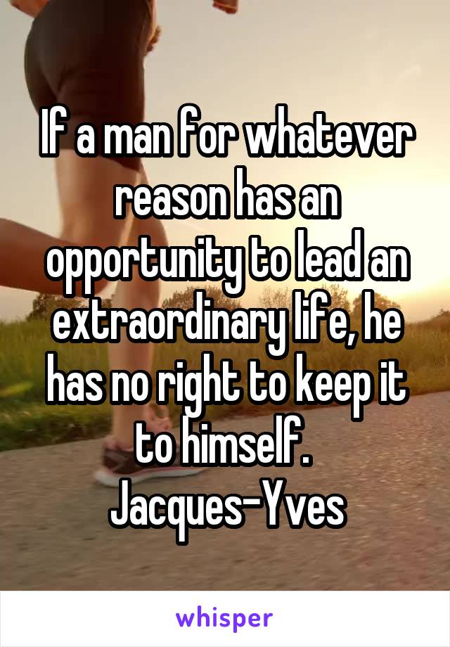 If a man for whatever reason has an opportunity to lead an extraordinary life, he has no right to keep it to himself. 
Jacques-Yves