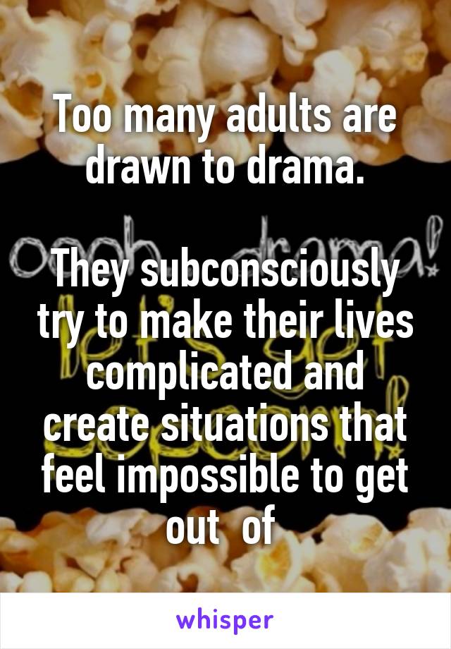 Too many adults are drawn to drama.

They subconsciously try to make their lives complicated and create situations that feel impossible to get out  of 