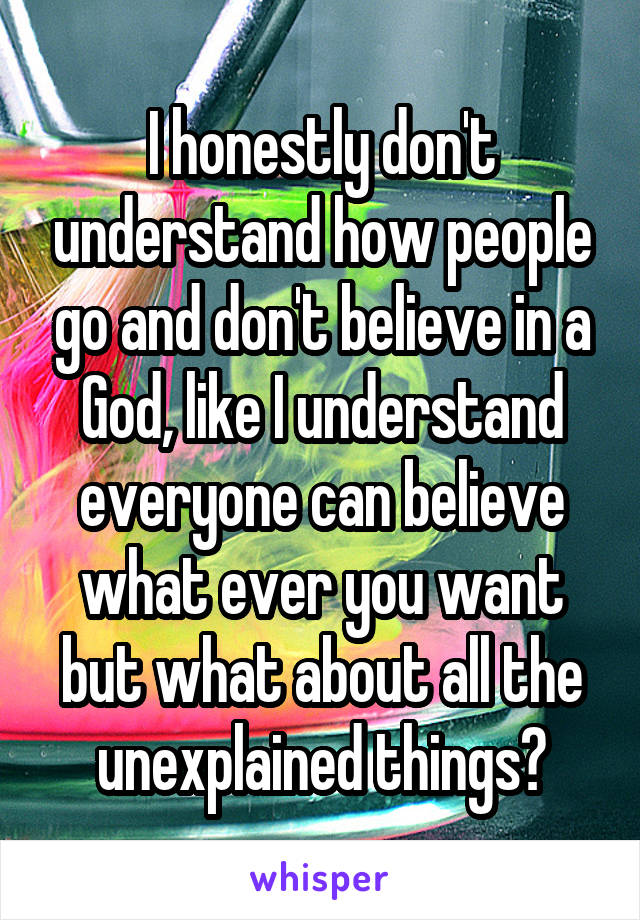 I honestly don't understand how people go and don't believe in a God, like I understand everyone can believe what ever you want but what about all the unexplained things?